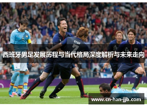 西班牙男足发展历程与当代格局深度解析与未来走向