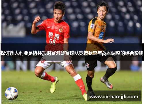 探讨澳大利亚足协杯加时赛对参赛球队竞技状态与战术调整的综合影响