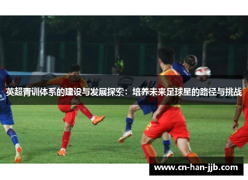 英超青训体系的建设与发展探索:培养未来足球星的路径与挑战 英超青训体系的建设与发展探索:培养未来足球星的路径与挑战