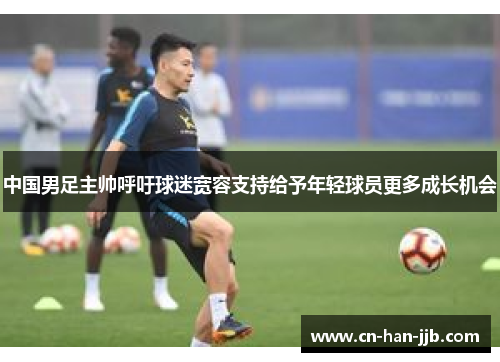 中国男足主帅呼吁球迷宽容支持给予年轻球员更多成长机会 中国男足主帅呼吁球迷宽容支持给予年轻球员更多成长机会